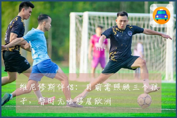 维尼修斯伴侣：目前需照顾三个孩子，暂时无法移居欧洲