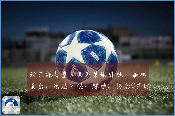 姆巴佩与皇马关系紧张升级！拒绝复出，高层不悦，球迷：怀念C罗时期