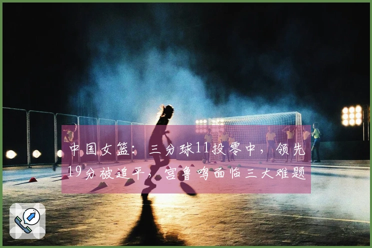 中国女篮：三分球11投零中，领先19分被追平，宫鲁鸣面临三大难题