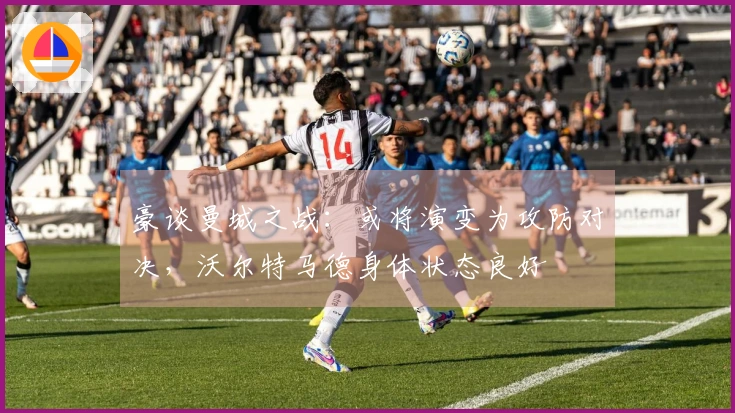 豪谈曼城之战：或将演变为攻防对决，沃尔特马德身体状态良好