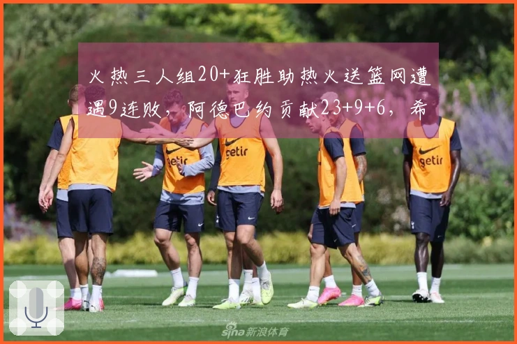 火热三人组20+狂胜助热火送篮网遭遇9连败，阿德巴约贡献23+9+6，希罗砍下22分
