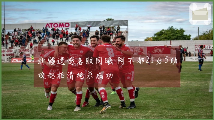 新疆遗憾落败同曦 阿不都21分5助攻赵柏清绝杀成功