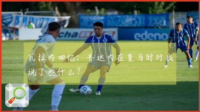 瓦拉内回忆：齐达内在皇马时对我说了些什么？