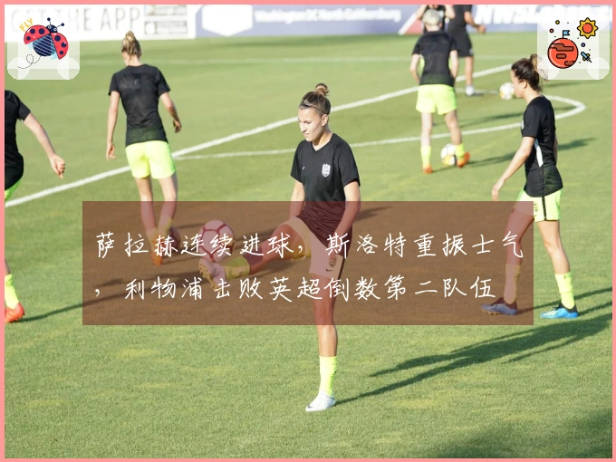 萨拉赫连续进球，斯洛特重振士气，利物浦击败英超倒数第二队伍