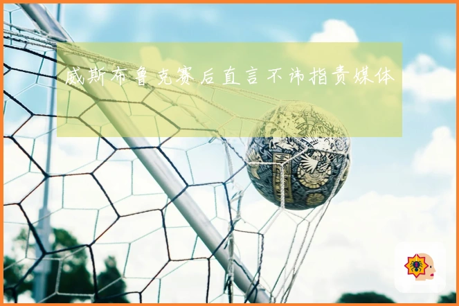 威斯布鲁克赛后直言不讳指责媒体