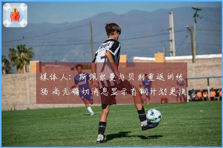 媒体人：斯佩尔曼与贝利重返训练场 尚无确切消息显示首钢计划更换贝利