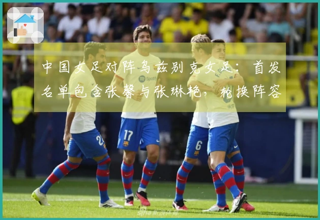 中国女足对阵乌兹别克女足：首发名单包含张馨与张琳艳，轮换阵容达9人