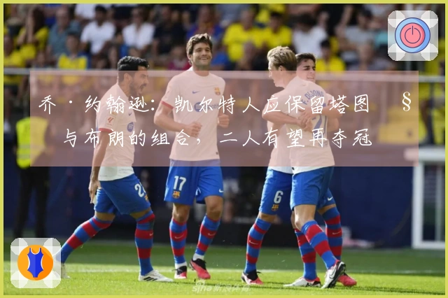 乔·约翰逊：凯尔特人应保留塔图姆与布朗的组合，二人有望再夺冠军