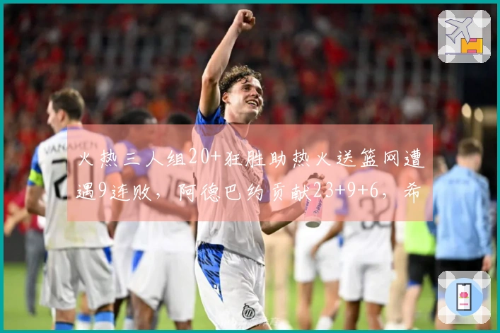 火热三人组20+狂胜助热火送篮网遭遇9连败，阿德巴约贡献23+9+6，希罗砍下22分