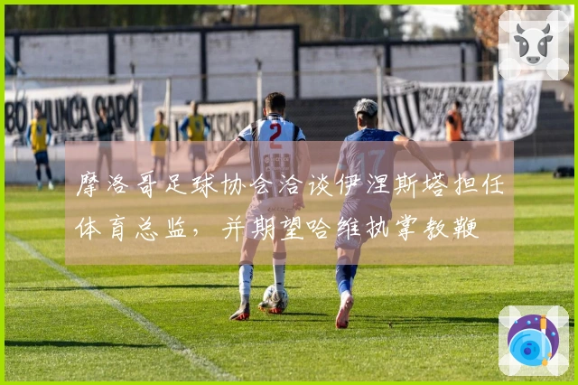 摩洛哥足球协会洽谈伊涅斯塔担任体育总监，并期望哈维执掌教鞭