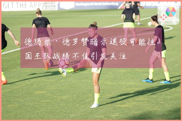 德玛尔·德罗赞暗示退役可能性，国王队战绩不佳引发关注