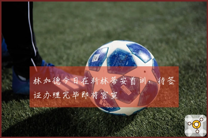 林加德今日在科林蒂安首训，待签证办理完毕即将官宣