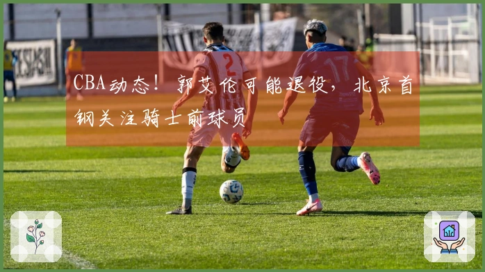 CBA动态！郭艾伦可能退役，北京首钢关注骑士前球员