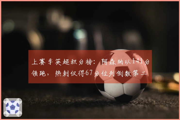 上赛季英超积分榜：阿森纳以141分领跑，热刺仅得67分位列倒数第二