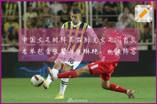 中国女足对阵乌兹别克女足：首发名单包含张馨与张琳艳，轮换阵容达9人