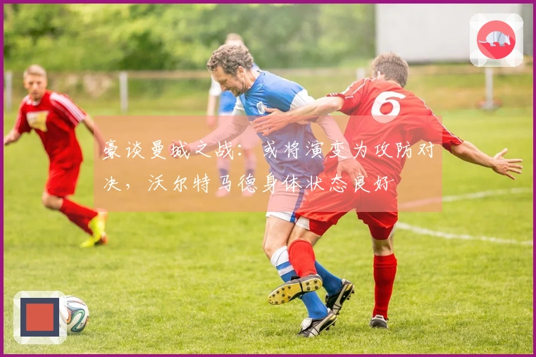 豪谈曼城之战：或将演变为攻防对决，沃尔特马德身体状态良好