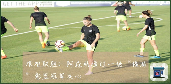 艰难取胜：阿森纳通过一场“僵局”彰显冠军决心