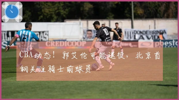 CBA动态！郭艾伦可能退役，北京首钢关注骑士前球员