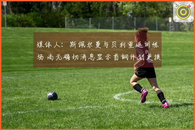 媒体人：斯佩尔曼与贝利重返训练场 尚无确切消息显示首钢计划更换贝利