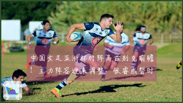 中国女足亚洲杯对阵乌兹别克前瞻！主力阵容迎来调整，张睿成暂时替补